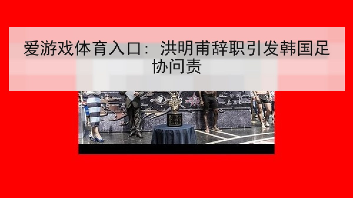 爱游戏体育入口: 洪明甫辞职引发韩国足协问责