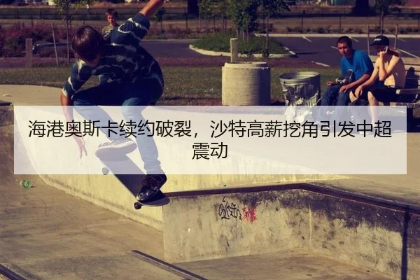 海港奥斯卡续约破裂，沙特高薪挖角引发中超震动
